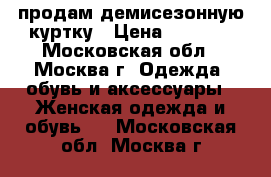 продам демисезонную куртку › Цена ­ 2 500 - Московская обл., Москва г. Одежда, обувь и аксессуары » Женская одежда и обувь   . Московская обл.,Москва г.